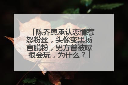 陈乔恩承认恋情惹怒粉丝,头像变黑扬言脱粉,男方曾被曝很会玩,为什么?