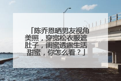 陈乔恩晒男友视角美照,穿宽松衣服遮肚子,闺蜜透露生活甜蜜,你怎么看?
