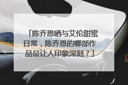 陈乔恩晒与艾伦甜蜜日常，陈乔恩的哪部作品最让人印象深刻？
