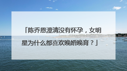 陈乔恩澄清没有怀孕,女明星为什么都喜欢晚婚晚育?