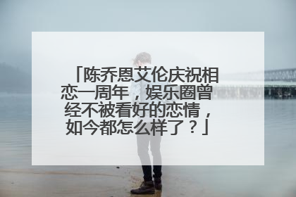 陈乔恩艾伦庆祝相恋一周年，娱乐圈曾经不被看好的恋情，如今都怎么样了？