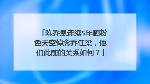 陈乔恩连续5年晒粉色天空悼念乔任梁,他们此前的关系如何?