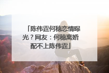 陈伟霆何穗恋情曝光?网友:何穗离婚配不上陈伟霆