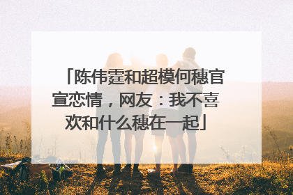 陈伟霆和超模何穗官宣恋情，网友：我不喜欢和什么穗在一起