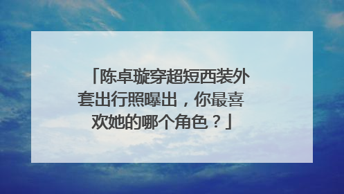 陈卓璇穿超短西装外套出行照曝出，你最喜欢她的哪个角色？