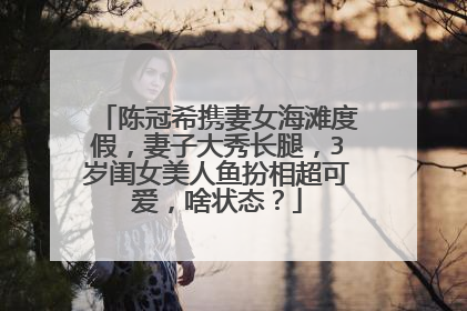 陈冠希携妻女海滩度假，妻子大秀长腿，3岁闺女美人鱼扮相超可爱，啥状态？