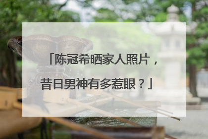 陈冠希晒家人照片，昔日男神有多惹眼？