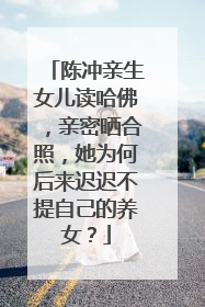 陈冲亲生女儿读哈佛，亲密晒合照，她为何后来迟迟不提自己的养女？