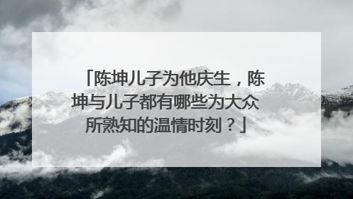陈坤儿子为他庆生，陈坤与儿子都有哪些为大众所熟知的温情时刻？
