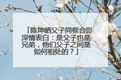 陈坤晒父子同框合影深情表白：是父子也是兄弟，他们父子之间是如何相处的？