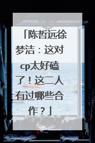 陈哲远徐梦洁：这对cp太好磕了！这二人有过哪些合作？