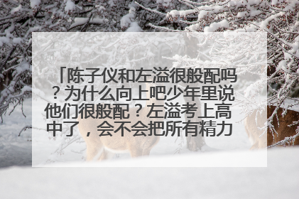 陈子仪和左溢很般配吗?为什么向上吧少年里说他们很般配?左溢考上高中了,会不会把所有精力放在学习上!