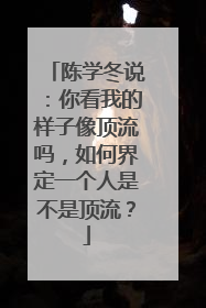 陈学冬说:你看我的样子像顶流吗,如何界定一个人是不是顶流?