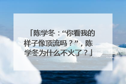 陈学冬：“你看我的样子像顶流吗？”，陈学冬为什么不火了？