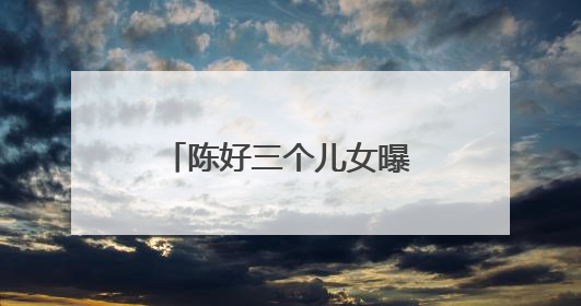 陈好三个儿女曝光!孩子的神秘父亲到底是谁?