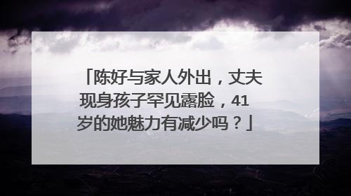 陈好与家人外出,丈夫现身孩子罕见露脸,41岁的她魅力有减少吗?