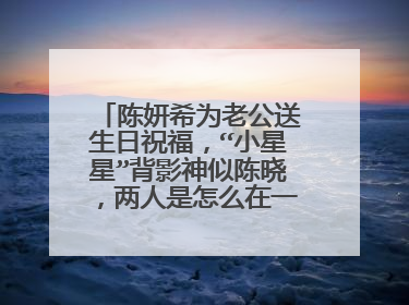 陈妍希为老公送生日祝福，“小星星”背影神似陈晓，两人是怎么在一起的？