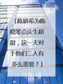 陈妍希为陈晓零点庆生超甜，这一天对于他们二人有多么重要？