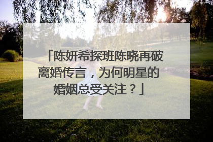 陈妍希探班陈晓再破离婚传言,为何明星的婚姻总受关注?