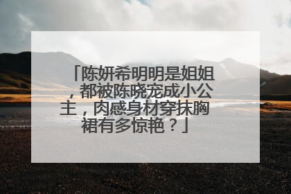 陈妍希明明是姐姐，都被陈晓宠成小公主，肉感身材穿抹胸裙有多惊艳？