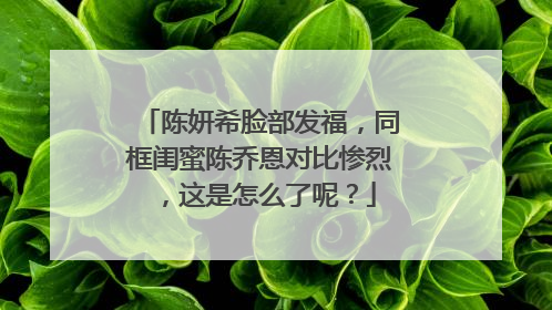 陈妍希脸部发福，同框闺蜜陈乔恩对比惨烈，这是怎么了呢？