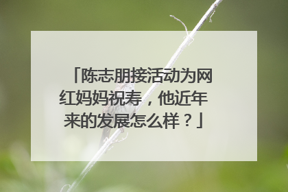 陈志朋接活动为网红妈妈祝寿,他近年来的发展怎么样?