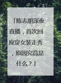 陈志朋深夜直播,首次回应穿女装走秀,原因究竟是什么?