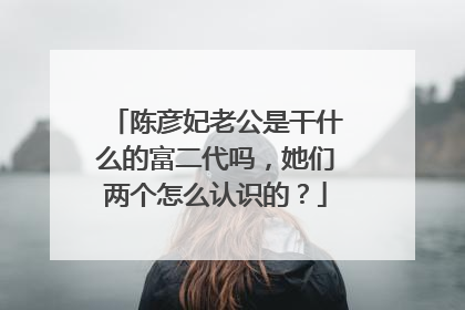 陈彦妃老公是干什么的富二代吗，她们两个怎么认识的？