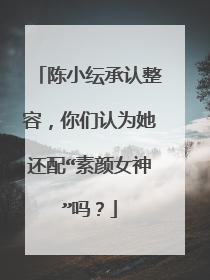 陈小纭承认整容,你们认为她还配“素颜女神”吗?