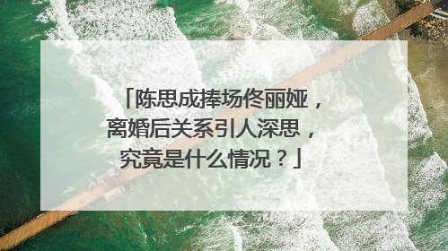 陈思成捧场佟丽娅，离婚后关系引人深思，究竟是什么情况？