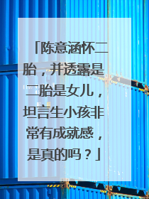 陈意涵怀二胎,并透露是二胎是女儿,坦言生小孩非常有成就感,是真的吗?