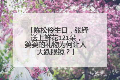 陈松伶生日，张铎送上鲜花121朵，婆婆的礼物为何让人大跌眼镜？