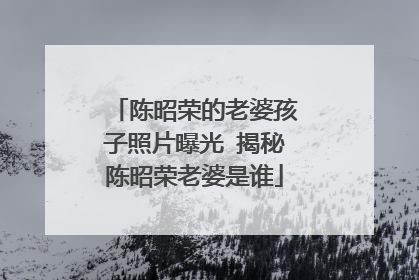 陈昭荣的老婆孩子照片曝光 揭秘陈昭荣老婆是谁