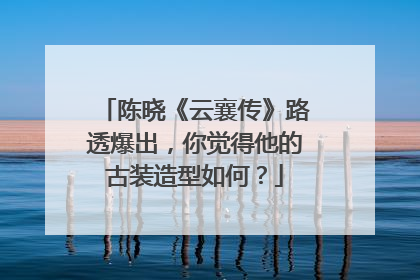 陈晓《云襄传》路透爆出,你觉得他的古装造型如何?