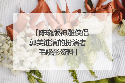 陈晓版神雕侠侣郭芙谁演的扮演者毛晓彤资料