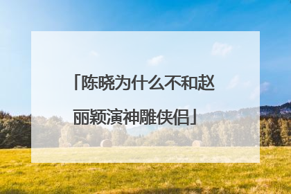 陈晓为什么不和赵丽颖演神雕侠侣