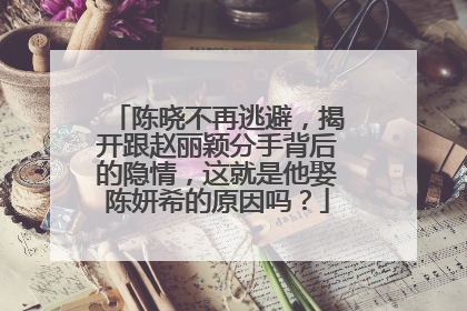 陈晓不再逃避，揭开跟赵丽颖分手背后的隐情，这就是他娶陈妍希的原因吗？