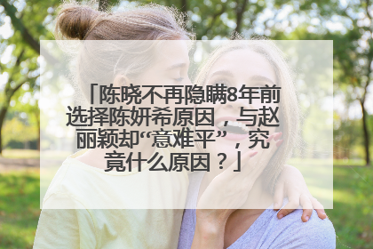 陈晓不再隐瞒8年前选择陈妍希原因,与赵丽颖却“意难平”,究竟什么原因?