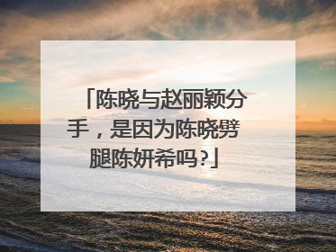 陈晓与赵丽颖分手，是因为陈晓劈腿陈妍希吗?