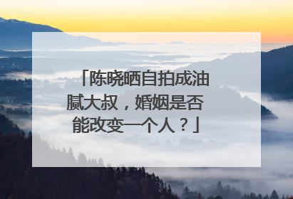 陈晓晒自拍成油腻大叔,婚姻是否能改变一个人?