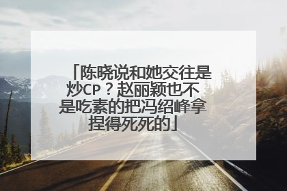 陈晓说和她交往是炒CP？赵丽颖也不是吃素的把冯绍峰拿捏得死死的