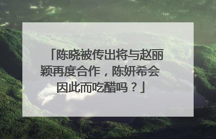陈晓被传出将与赵丽颖再度合作,陈妍希会因此而吃醋吗?