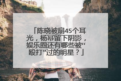 陈晓被扇45个耳光，杨幂留下阴影，娱乐圈还有哪些被“殴打”过的明星？