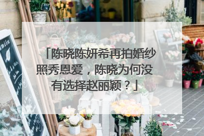 陈晓陈妍希再拍婚纱照秀恩爱，陈晓为何没有选择赵丽颖？