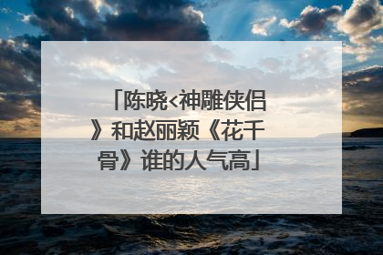 陈晓<神雕侠侣》和赵丽颖《花千骨》谁的人气高