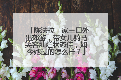 陈法拉一家三口外出郊游,带女儿骑马笑容灿烂状态佳,如今她过的怎么样?