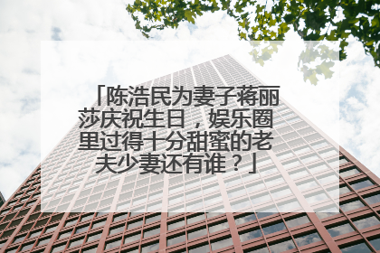 陈浩民为妻子蒋丽莎庆祝生日,娱乐圈里过得十分甜蜜的老夫少妻还有谁?