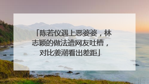 陈若仪遇上恶婆婆,林志颖的做法遭网友吐槽,对比姜潮看出差距