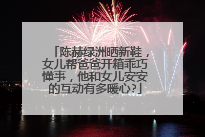 陈赫绿洲晒新鞋，女儿帮爸爸开箱乖巧懂事，他和女儿安安的互动有多暖心?