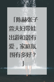 陈赫张子萱夫妇带娃出游和谐有爱，家庭氛围有多好？